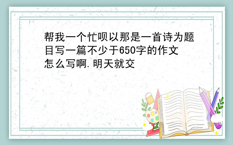 帮我一个忙呗以那是一首诗为题目写一篇不少于650字的作文怎么写啊.明天就交