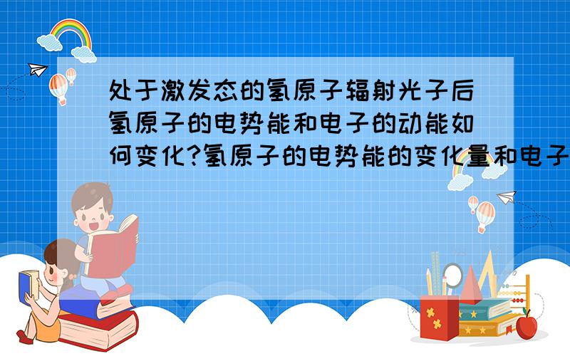 处于激发态的氢原子辐射光子后氢原子的电势能和电子的动能如何变化?氢原子的电势能的变化量和电子动能的变化量的关系...并且