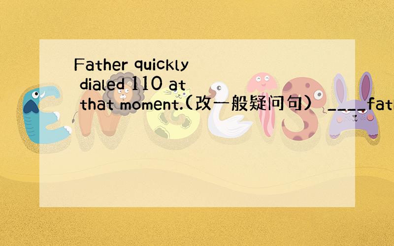 Father quickly dialed 110 at that moment.(改一般疑问句） ____father