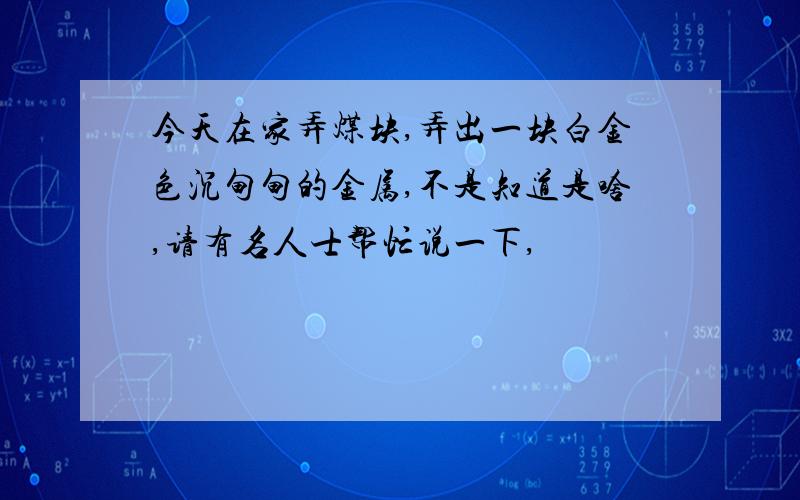 今天在家弄煤块,弄出一块白金色沉甸甸的金属,不是知道是啥,请有名人士帮忙说一下,