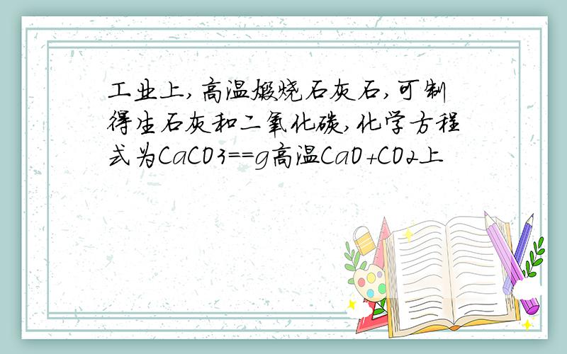 工业上,高温煅烧石灰石,可制得生石灰和二氧化碳,化学方程式为CaCO3==g高温CaO+CO2上