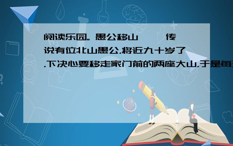 阅读乐园。 愚公移山 　　传说有位北山愚公，将近九十岁了，下决心要移走家门前的两座大山，于是每天率领他的子孙挖山不止，并