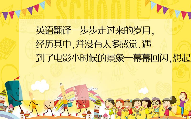 英语翻译一步步走过来的岁月,经历其中,并没有太多感觉.遇到了电影小时候的景象一幕幕回闪,想起了从前,仿佛一个长者与孩子之