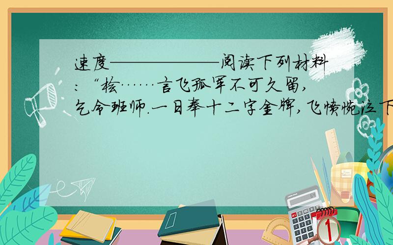 速度——————阅读下列材料：“桧……言飞孤军不可久留,乞令班师.一日奉十二字金牌,飞愤惋泣下,东向拜曰：‘十年之功,废