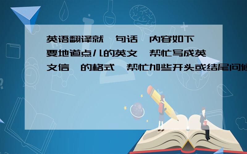 英语翻译就一句话,内容如下,要地道点儿的英文,帮忙写成英文信笺的格式,帮忙加些开头或结尾问候语,哥：舅舅让我写此信给并请