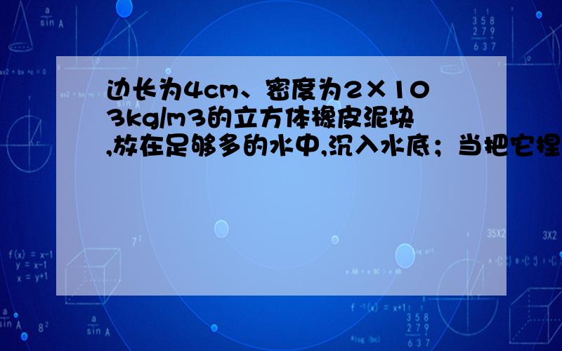 边长为4cm、密度为2×103kg/m3的立方体橡皮泥块,放在足够多的水中,沉入水底；当把它捏成一只小船时,便能漂浮在水