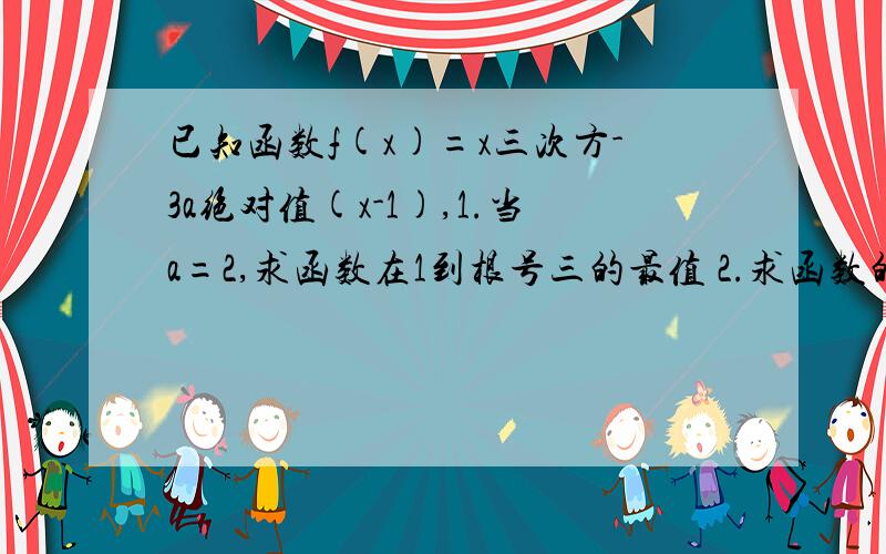 已知函数f(x)=x三次方-3a绝对值(x-1),1.当a=2,求函数在1到根号三的最值 2.求函数的单调区间