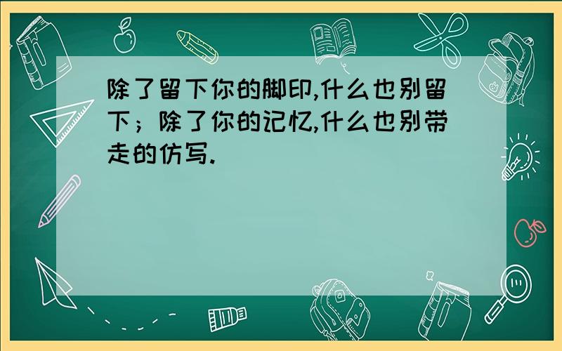 除了留下你的脚印,什么也别留下；除了你的记忆,什么也别带走的仿写.