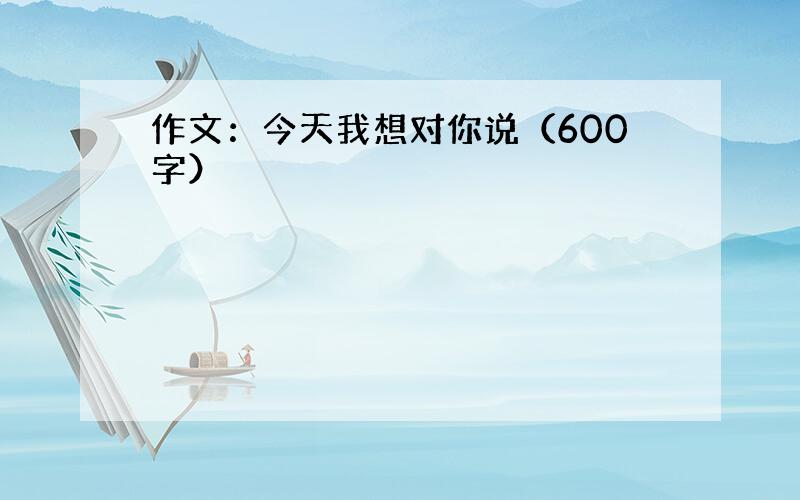 作文：今天我想对你说（600字）