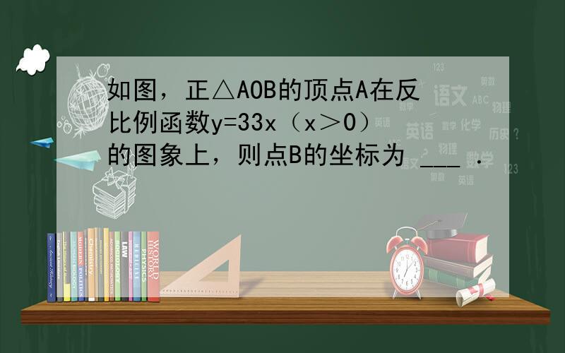 如图，正△AOB的顶点A在反比例函数y=33x（x＞0）的图象上，则点B的坐标为 ___ ．