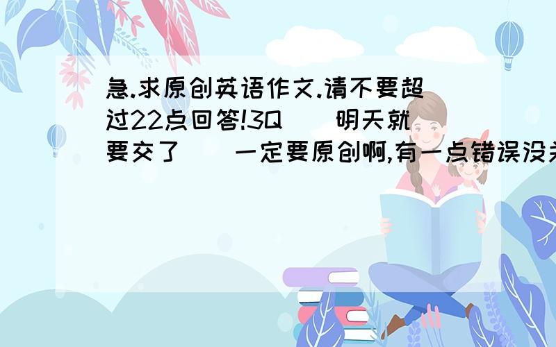 急.求原创英语作文.请不要超过22点回答!3Q[[明天就要交了]]一定要原创啊,有一点错误没关系滴.