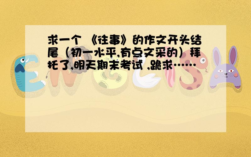 求一个 《往事》的作文开头结尾（初一水平,有点文采的）拜托了,明天期末考试 ,跪求……