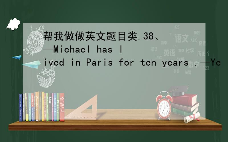 帮我做做英文题目类.38、 —Michael has lived in Paris for ten years .—Ye