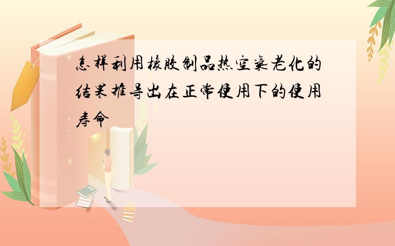 怎样利用橡胶制品热空气老化的结果推导出在正常使用下的使用寿命