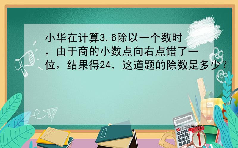 小华在计算3.6除以一个数时，由于商的小数点向右点错了一位，结果得24．这道题的除数是多少？