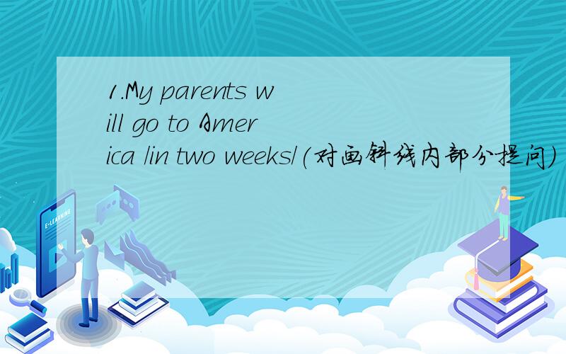 1.My parents will go to America /in two weeks/(对画斜线内部分提问)