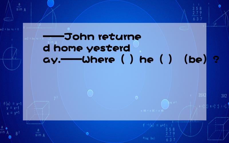 ——John returned home yesterday.——Where（ ）he（ ）（be）?