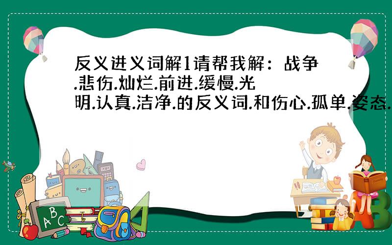 反义进义词解1请帮我解：战争.悲伤.灿烂.前进.缓慢.光明.认真.洁净.的反义词.和伤心.孤单.姿态.讥笑.高贵.宽阔.