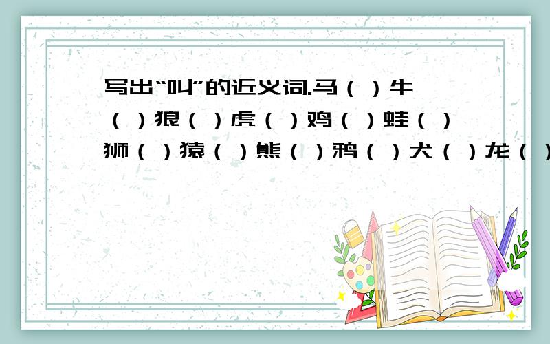 写出“叫”的近义词.马（）牛（）狼（）虎（）鸡（）蛙（）狮（）猿（）熊（）鸦（）犬（）龙（）鹤（）