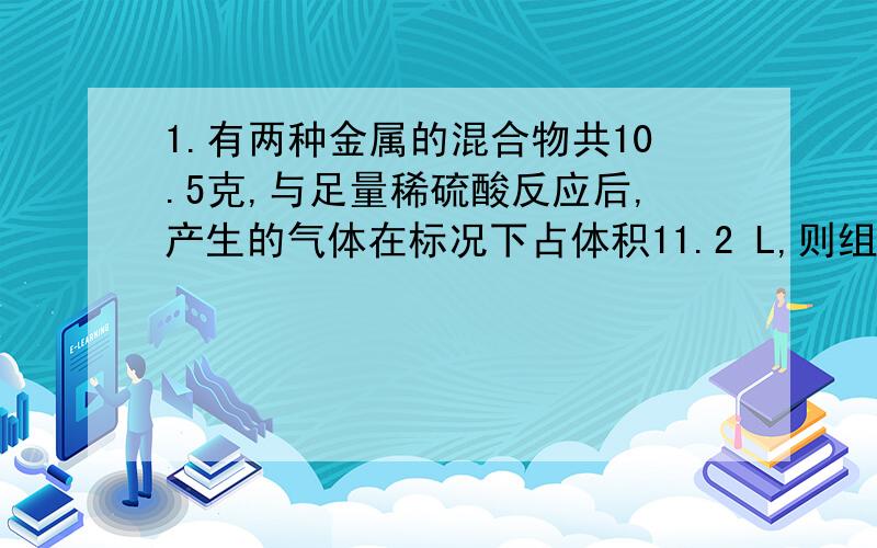 1.有两种金属的混合物共10.5克,与足量稀硫酸反应后,产生的气体在标况下占体积11.2 L,则组成该混合物的金属元素可