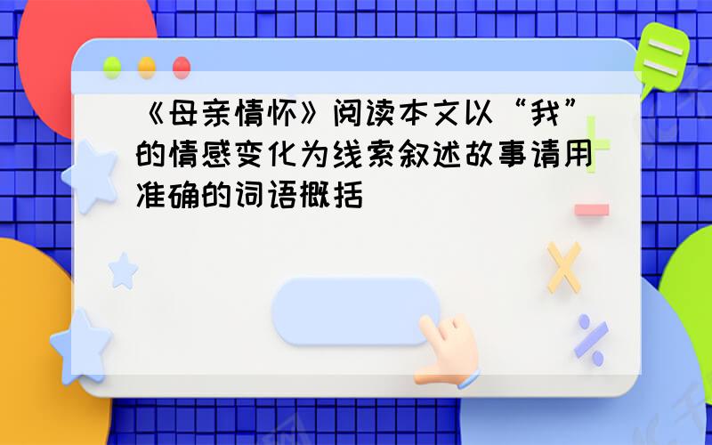 《母亲情怀》阅读本文以“我”的情感变化为线索叙述故事请用准确的词语概括