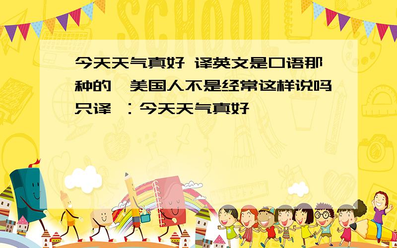 今天天气真好 译英文是口语那种的,美国人不是经常这样说吗只译 ：今天天气真好