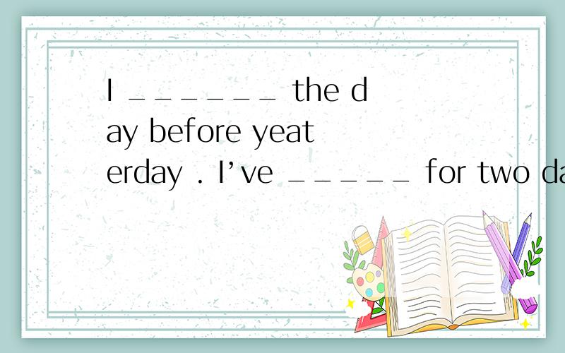 I ______ the day before yeaterday . I’ve _____ for two days.