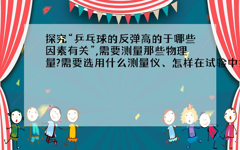 探究“乒乓球的反弹高的于哪些因素有关”,需要测量那些物理量?需要选用什么测量仪、怎样在试验中控制变