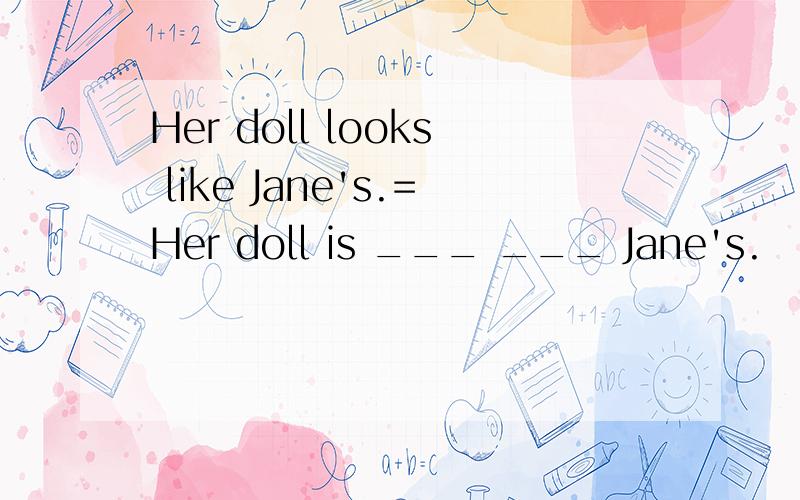 Her doll looks like Jane's.=Her doll is ___ ___ Jane's.