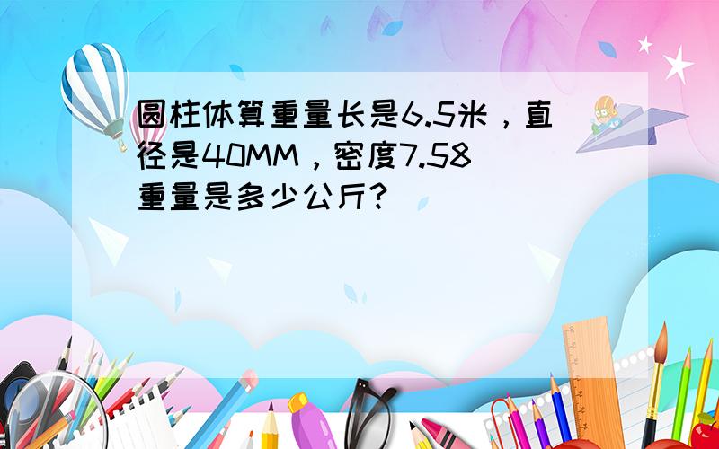 圆柱体算重量长是6.5米，直径是40MM，密度7.58 重量是多少公斤？