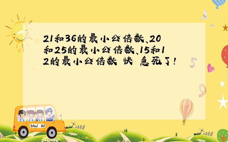 21和36的最小公倍数、20和25的最小公倍数、15和12的最小公倍数 快 急死了!