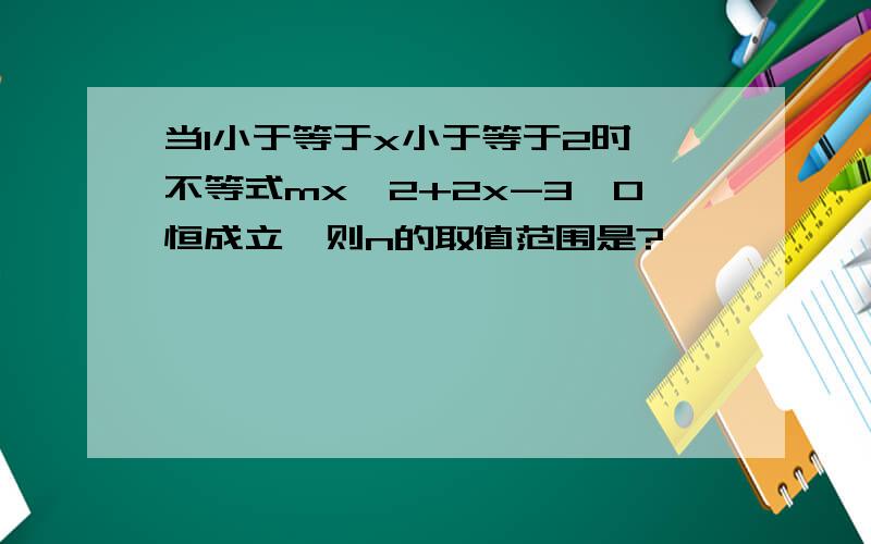 当1小于等于x小于等于2时,不等式mx^2+2x-3>0恒成立,则n的取值范围是?