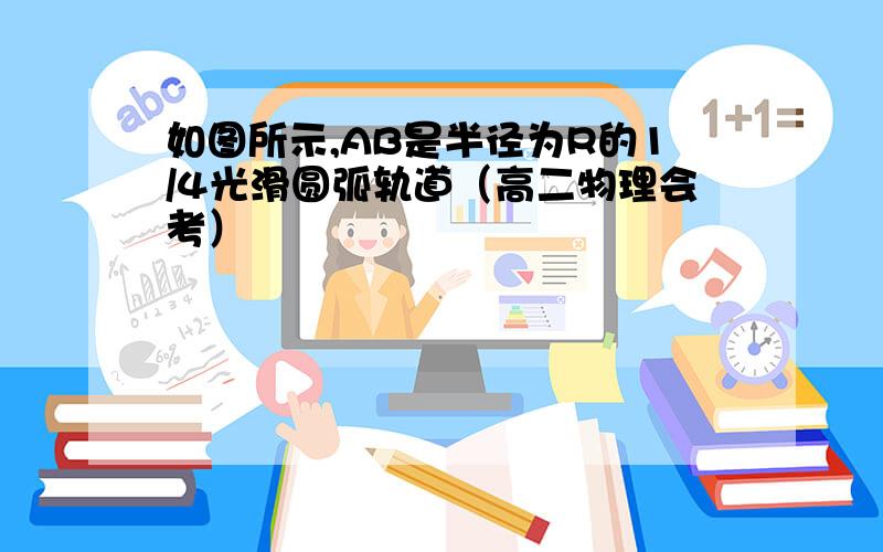 如图所示,AB是半径为R的1/4光滑圆弧轨道（高二物理会考）