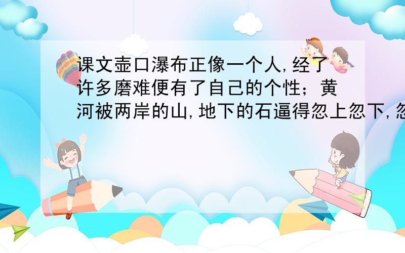 课文壶口瀑布正像一个人,经了许多磨难便有了自己的个性；黄河被两岸的山,地下的石逼得忽上忽下,忽左忽右时,也就铸成了自己伟