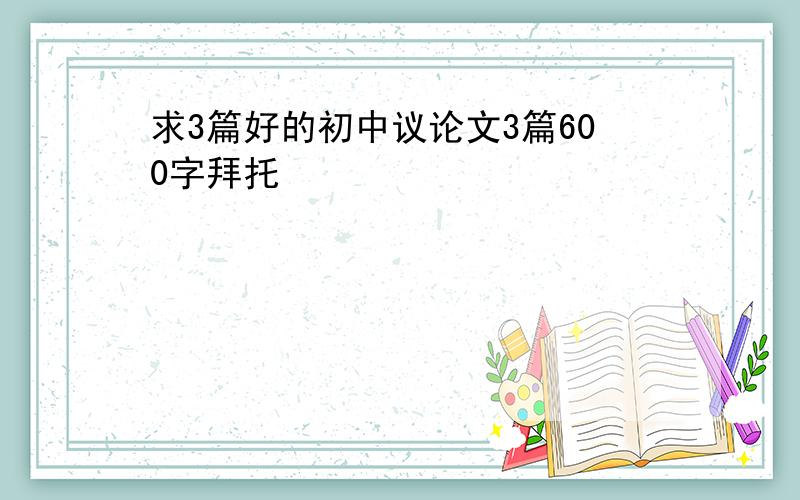 求3篇好的初中议论文3篇600字拜托