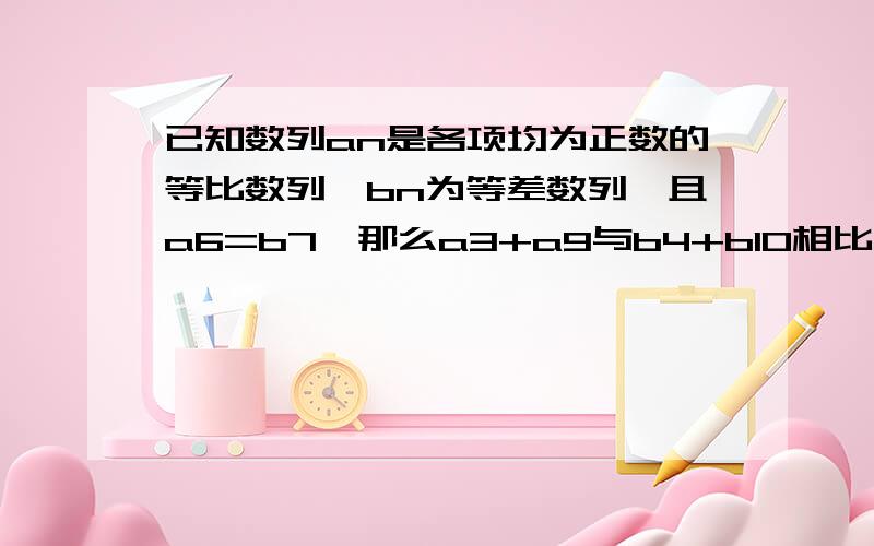 已知数列an是各项均为正数的等比数列,bn为等差数列,且a6=b7,那么a3+a9与b4+b10相比哪个大?或者比不出大