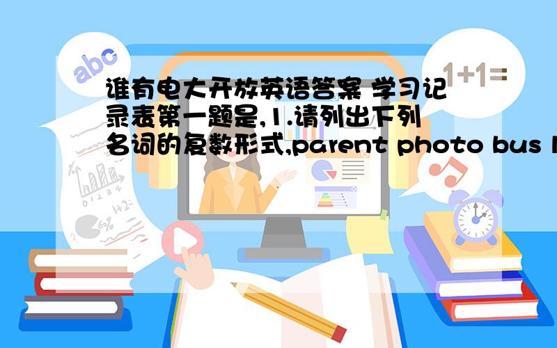 谁有电大开放英语答案 学习记录表第一题是,1.请列出下列名词的复数形式,parent photo bus life ha