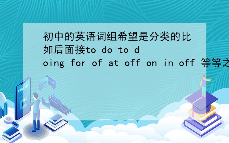 初中的英语词组希望是分类的比如后面接to do to doing for of at off on in off 等等之