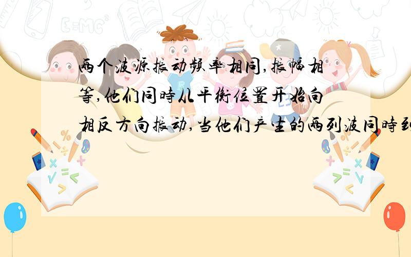 两个波源振动频率相同,振幅相等,他们同时从平衡位置开始向相反方向振动,当他们产生的两列波同时到达某点时