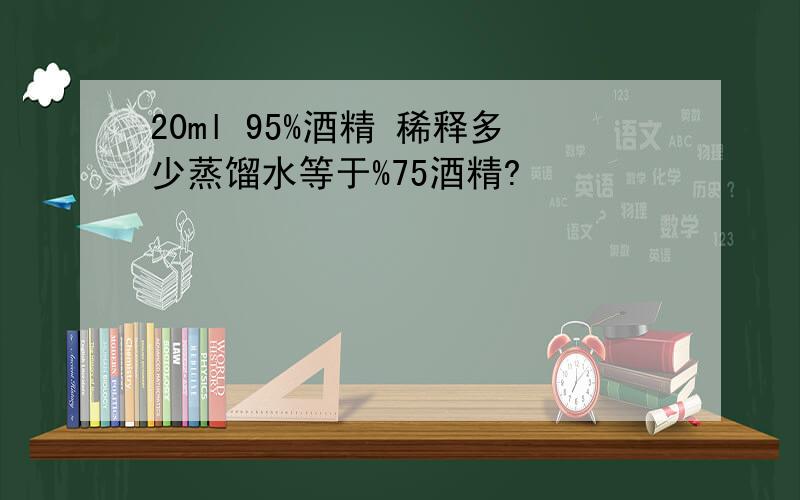 20ml 95%酒精 稀释多少蒸馏水等于%75酒精?