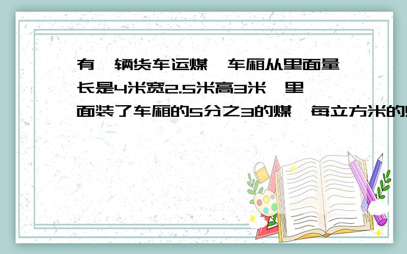 有一辆货车运煤,车厢从里面量长是4米宽2.5米高3米,里面装了车厢的5分之3的煤,每立方米的煤重1.6吨,