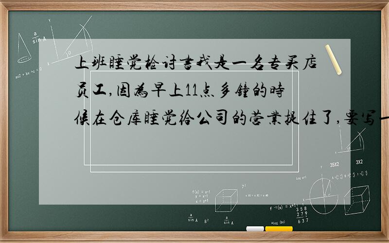 上班睡觉检讨书我是一名专买店员工,因为早上11点多钟的时候在仓库睡觉给公司的营业捉住了,要写一份很深刻的检讨,但因为从未