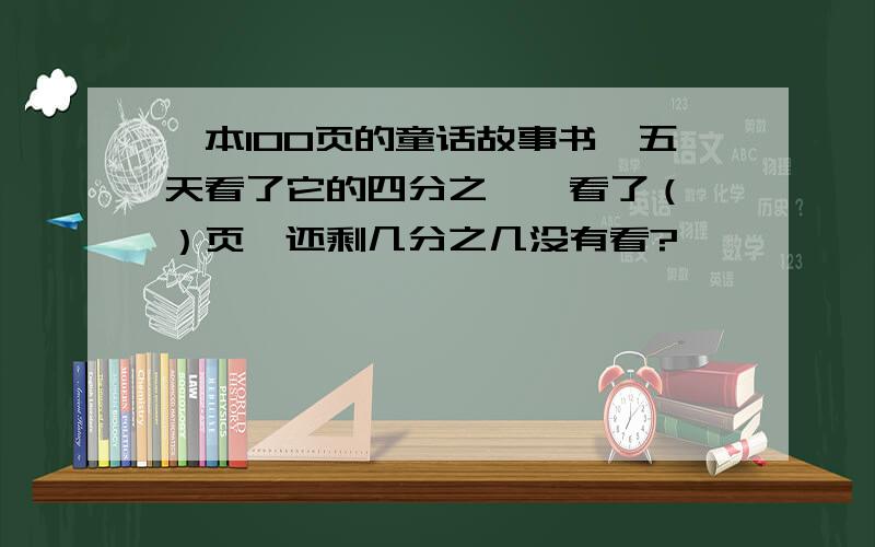 一本100页的童话故事书,五天看了它的四分之一,看了（ ）页,还剩几分之几没有看?