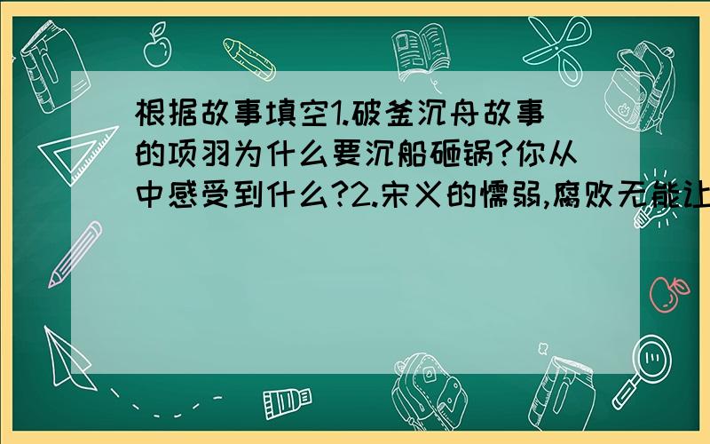 根据故事填空1.破釜沉舟故事的项羽为什么要沉船砸锅?你从中感受到什么?2.宋义的懦弱,腐败无能让项羽气得肺都炸了,你猜项