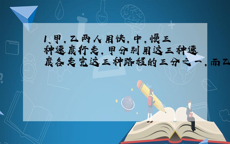 1、甲,乙两人用快,中,慢三种速度行走,甲分别用这三种速度各走完这三种路程的三分之一,而乙用这三种速度走完全程所占的时间