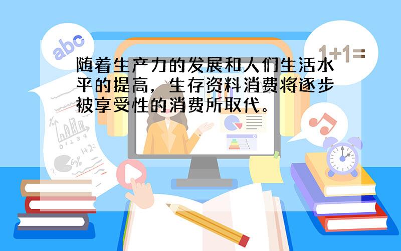 随着生产力的发展和人们生活水平的提高，生存资料消费将逐步被享受性的消费所取代。