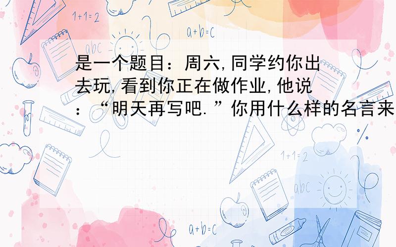 是一个题目：周六,同学约你出去玩,看到你正在做作业,他说：“明天再写吧.”你用什么样的名言来谢绝他