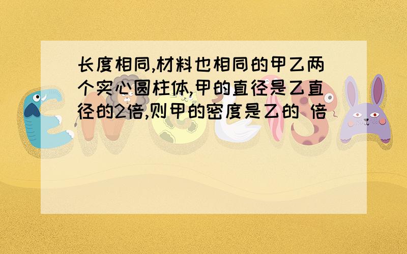 长度相同,材料也相同的甲乙两个实心圆柱体,甲的直径是乙直径的2倍,则甲的密度是乙的 倍