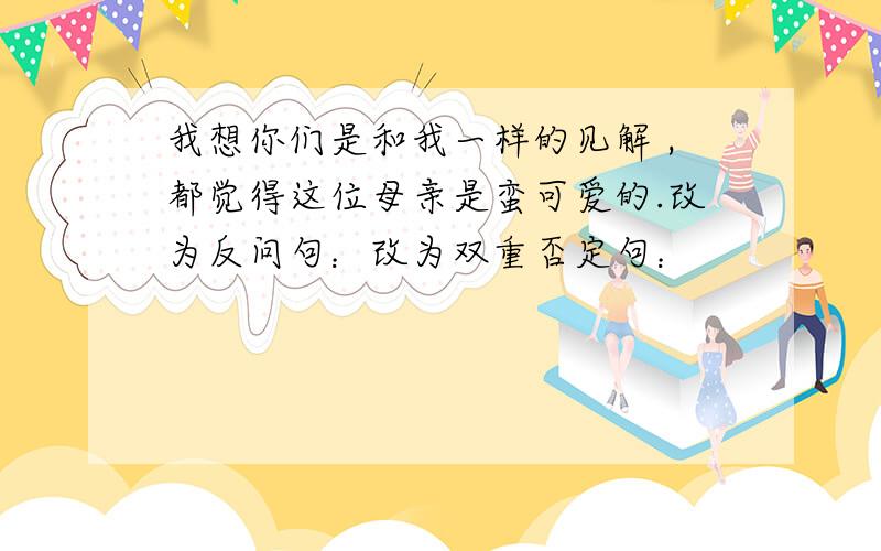 我想你们是和我一样的见解 ,都觉得这位母亲是蛮可爱的.改为反问句：改为双重否定句：