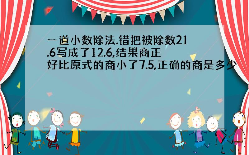 一道小数除法.错把被除数21.6写成了12.6,结果商正好比原式的商小了7.5,正确的商是多少